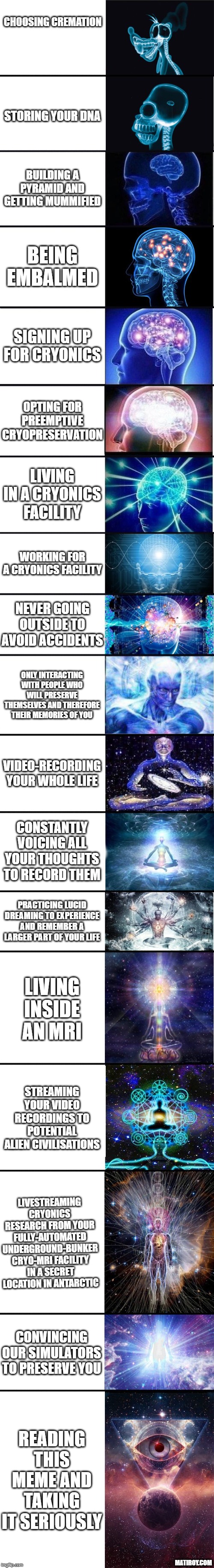 1. Choosing cremation 2.
    Storing your DNA 3. Building a pyramid and getting mummified 4. Being
    embalmed 5. Signing up for cryonics 6. Opting for preemptive
    cryopreservation 7. Living in a cryonics facility 8. Working for a cryonics
    facility 9. Never going outside to avoid accidents 10. Only interacting with
    people who will preserve themselves and therefore their memories 11. of you
    12. Video-recording your whole life 13. Constantly voicing all your thoughts
    to record them 14. Practicing lucid dreaming to experience and remember a
    larger part of your life 15. Living inside an MRI 16. Streaming your video
    recordings to potential alien civilisations 17. Livestreaming cryonics
    research from your fully-automated underground-bunker cryo-MRI facility in a
    secret location in Antarctic 18. Convincing our simulators to preserve you
    19. Reading this meme and taking it seriously